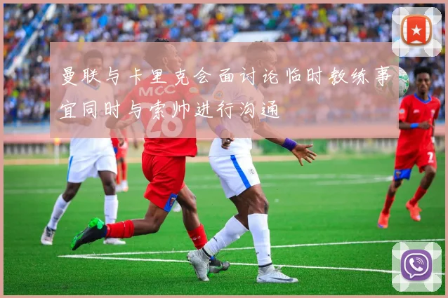 曼联与卡里克会面讨论临时教练事宜同时与索帅进行沟通