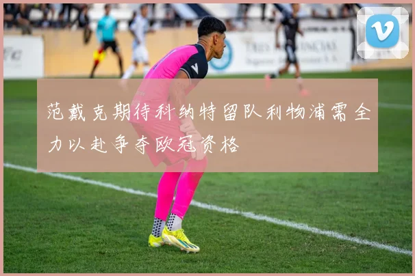 范戴克期待科纳特留队利物浦需全力以赴争夺欧冠资格