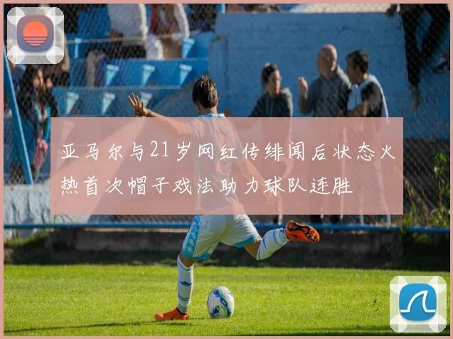亚马尔与21岁网红传绯闻后状态火热首次帽子戏法助力球队连胜