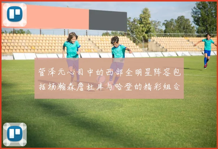 管泽元心目中的西部全明星阵容包括杨瀚森詹杜库与哈登的精彩组合
