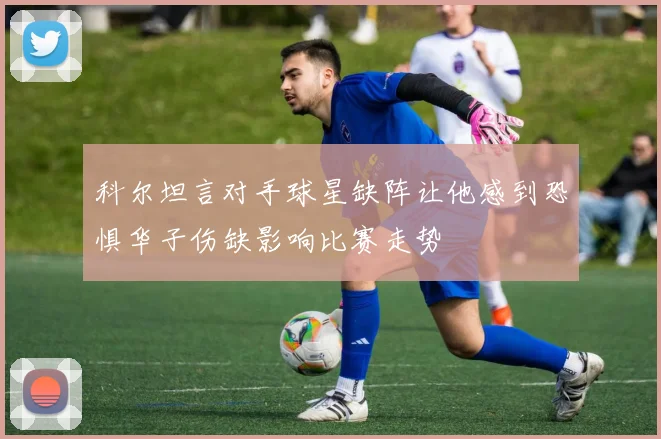 科尔坦言对手球星缺阵让他感到恐惧华子伤缺影响比赛走势