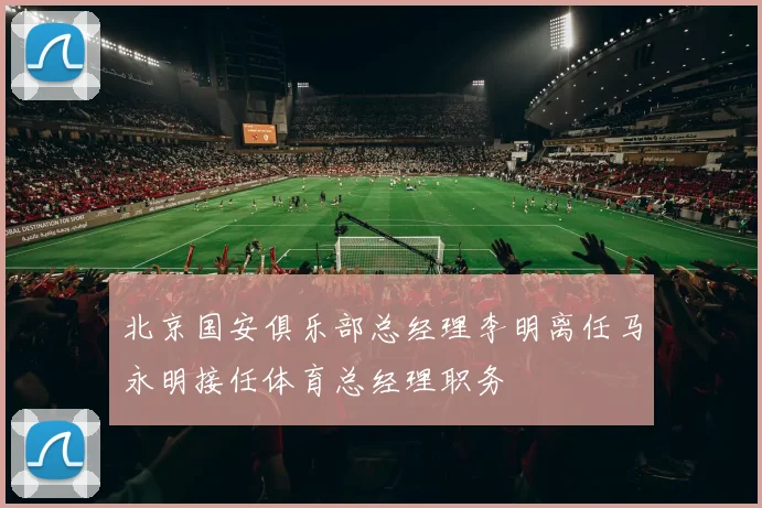 北京国安俱乐部总经理李明离任马永明接任体育总经理职务