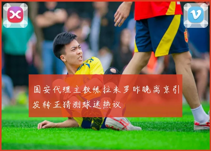 国安代理主教练拉米罗昨晚离京引发转正猜测球迷热议