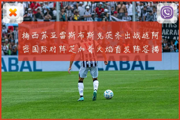 梅西苏亚雷斯布斯克茨齐出战迈阿密国际对阵芝加哥火焰首发阵容揭晓