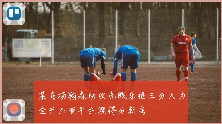 菜鸟杨瀚森助攻亮眼乐福三分火力全开杰明平生涯得分新高