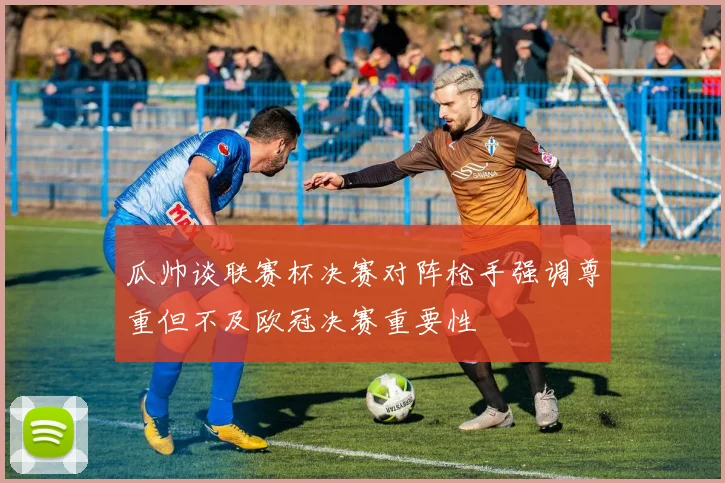瓜帅谈联赛杯决赛对阵枪手强调尊重但不及欧冠决赛重要性