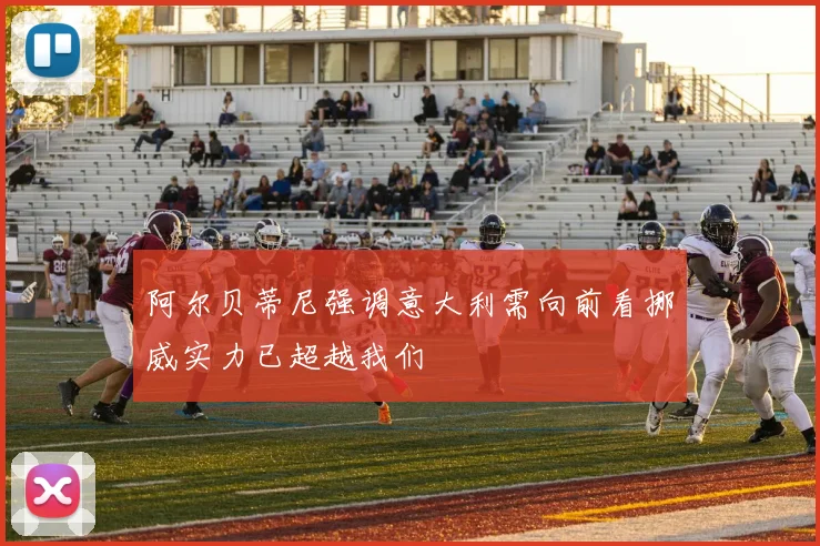 阿尔贝蒂尼强调意大利需向前看挪威实力已超越我们