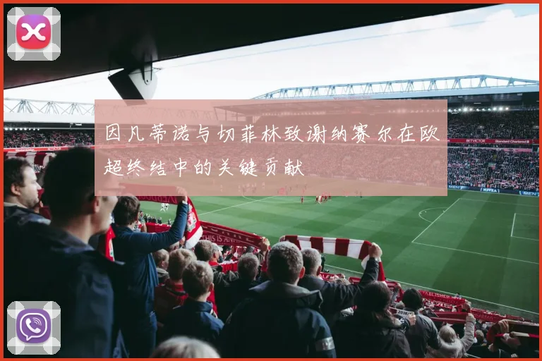 因凡蒂诺与切菲林致谢纳赛尔在欧超终结中的关键贡献