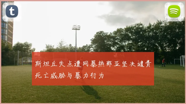斯坦丘失点遭网暴热那亚坚决谴责死亡威胁与暴力行为