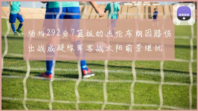 场均292分7篮板的杰伦布朗因膝伤出战成疑绿军客战太阳前景堪忧