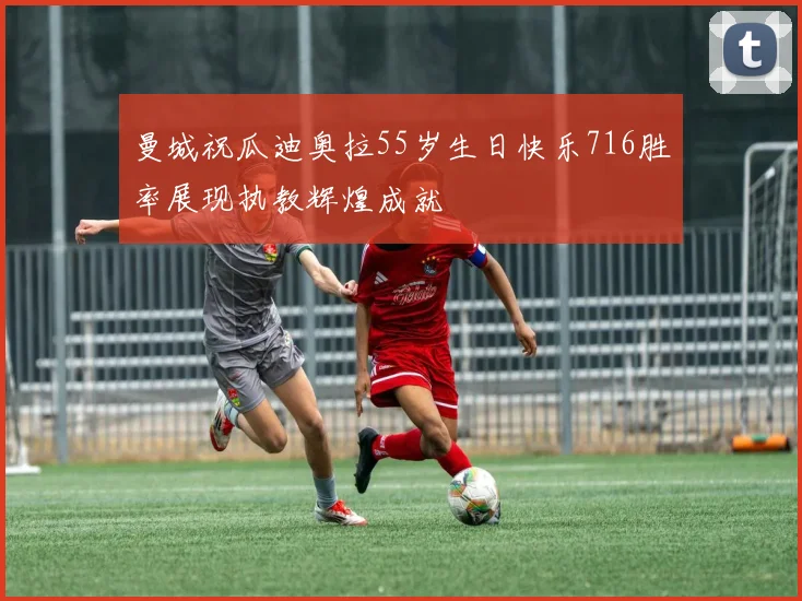 曼城祝瓜迪奥拉55岁生日快乐716胜率展现执教辉煌成就