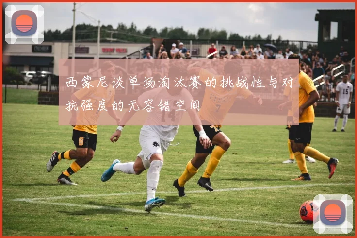西蒙尼谈单场淘汰赛的挑战性与对抗强度的无容错空间