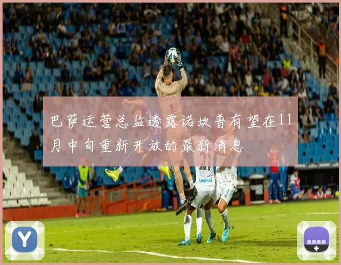 巴萨运营总监透露诺坎普有望在11月中旬重新开放的最新消息