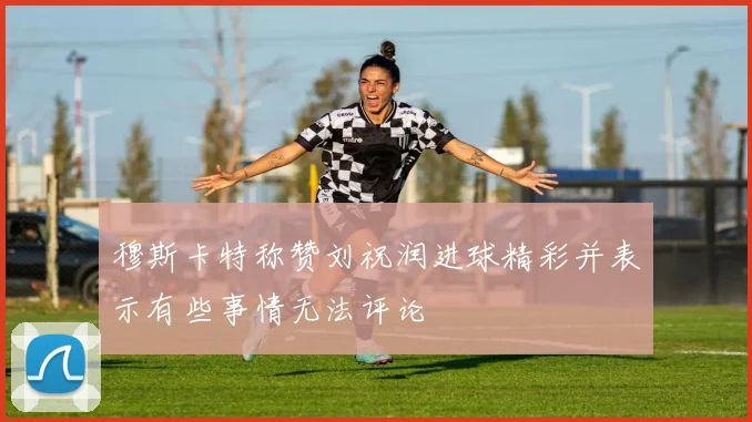 穆斯卡特称赞刘祝润进球精彩并表示有些事情无法评论
