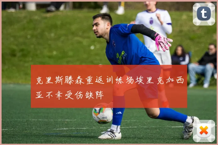 克里斯滕森重返训练场埃里克加西亚不幸受伤缺阵