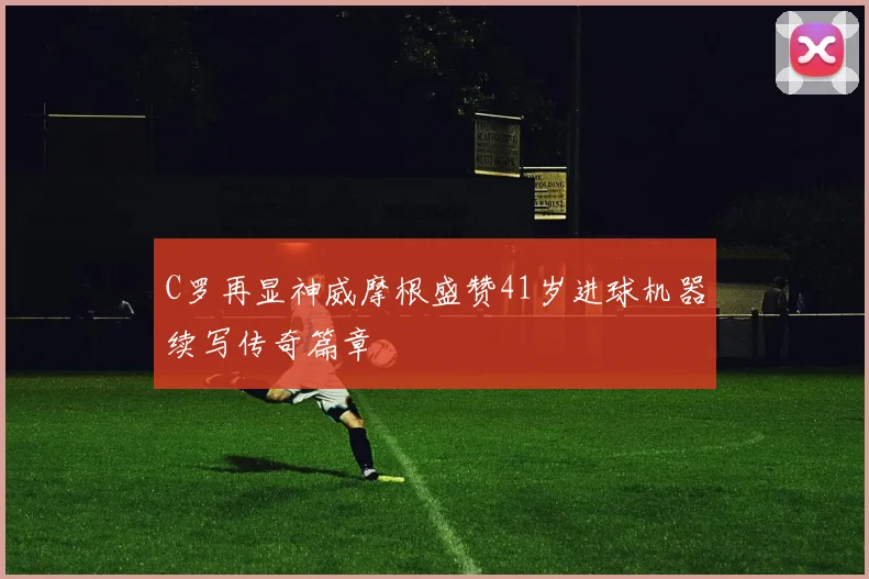 C罗再显神威摩根盛赞41岁进球机器续写传奇篇章
