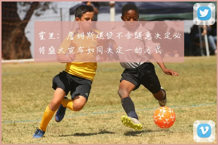 霍里：詹姆斯退役不会随意决定必将盛大宣布如同决定一的方式