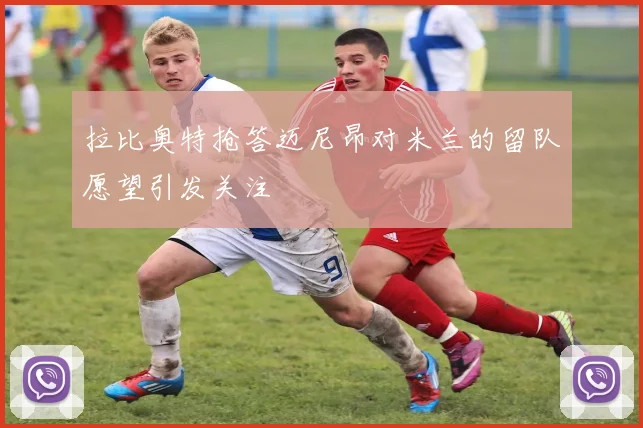 拉比奥特抢答迈尼昂对米兰的留队愿望引发关注