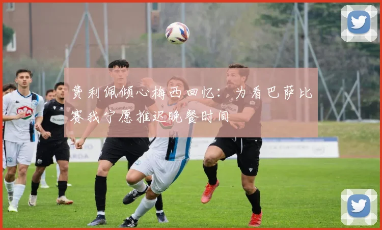 费利佩倾心梅西回忆：为看巴萨比赛我宁愿推迟晚餐时间