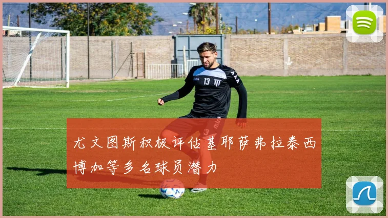 尤文图斯积极评估基耶萨弗拉泰西博加等多名球员潜力