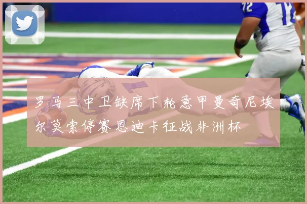 罗马三中卫缺席下轮意甲曼奇尼埃尔莫索停赛恩迪卡征战非洲杯